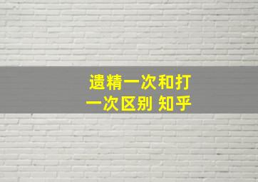 遗精一次和打一次区别 知乎